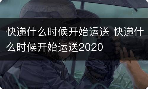 快递什么时候开始运送 快递什么时候开始运送2020