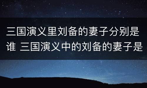 三国演义里刘备的妻子分别是谁 三国演义中的刘备的妻子是谁