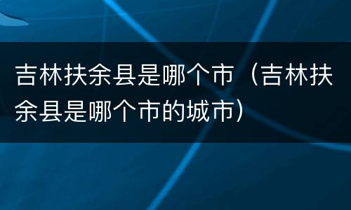 吉林扶余县是哪个市（吉林扶余县是哪个市的城市）