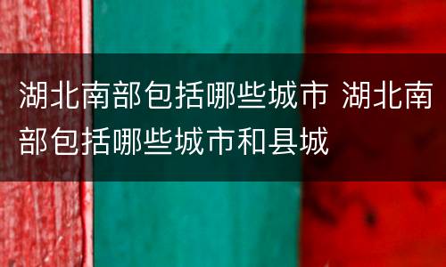 湖北南部包括哪些城市 湖北南部包括哪些城市和县城