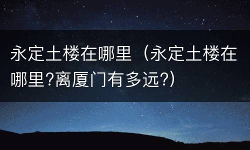 永定土楼在哪里（永定土楼在哪里?离厦门有多远?）