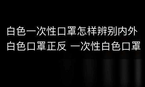 白色一次性口罩怎样辨别内外白色口罩正反 一次性白色口罩怎么分辨反正