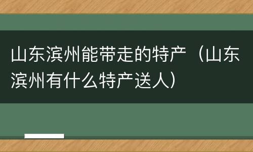 山东滨州能带走的特产（山东滨州有什么特产送人）