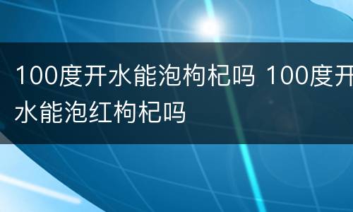 100度开水能泡枸杞吗 100度开水能泡红枸杞吗
