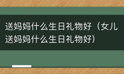 送妈妈什么生日礼物好（女儿送妈妈什么生日礼物好）