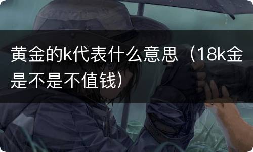 黄金的k代表什么意思（18k金是不是不值钱）