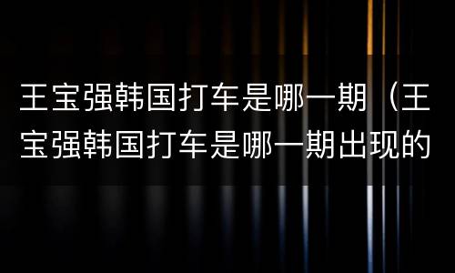 王宝强韩国打车是哪一期（王宝强韩国打车是哪一期出现的）
