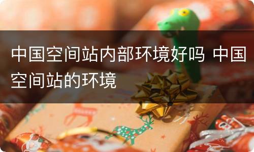 中国空间站内部环境好吗 中国空间站的环境