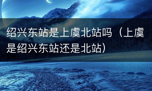 绍兴东站是上虞北站吗（上虞是绍兴东站还是北站）