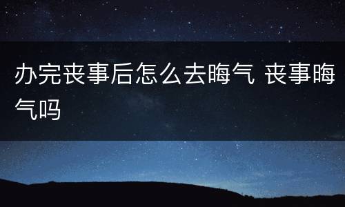 办完丧事后怎么去晦气 丧事晦气吗