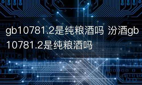 gb10781.2是纯粮酒吗 汾酒gb10781.2是纯粮酒吗