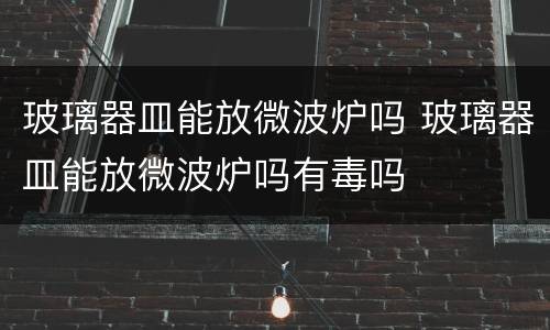玻璃器皿能放微波炉吗 玻璃器皿能放微波炉吗有毒吗