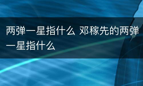 两弹一星指什么 邓稼先的两弹一星指什么