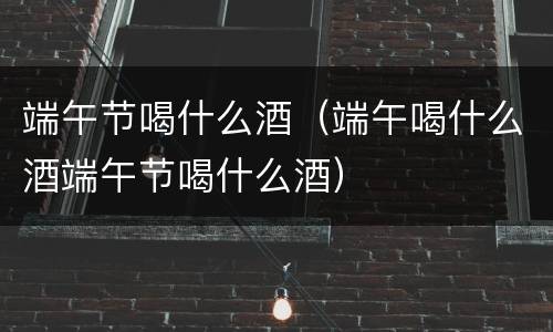 端午节喝什么酒（端午喝什么酒端午节喝什么酒）