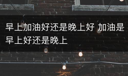 早上加油好还是晚上好 加油是早上好还是晚上