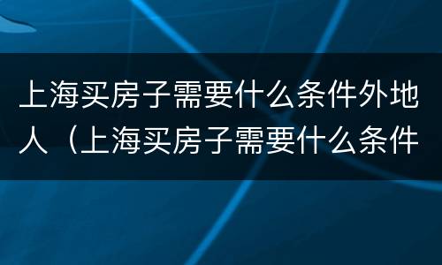 上海买房子需要什么条件外地人（上海买房子需要什么条件外地人社保）