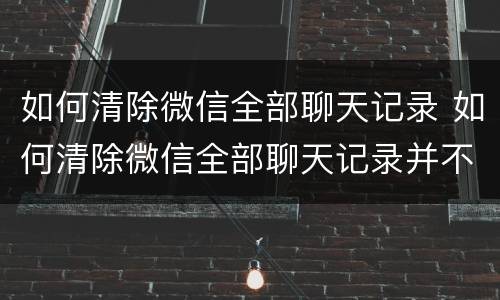 如何清除微信全部聊天记录 如何清除微信全部聊天记录并不让对方保留