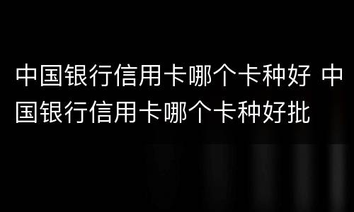 中国银行信用卡哪个卡种好 中国银行信用卡哪个卡种好批