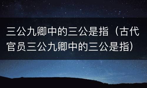 三公九卿中的三公是指（古代官员三公九卿中的三公是指）