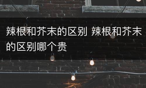 辣根和芥末的区别 辣根和芥末的区别哪个贵