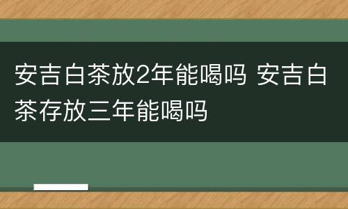 安吉白茶放2年能喝吗 安吉白茶存放三年能喝吗
