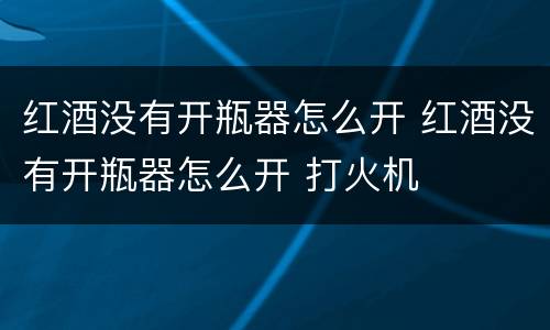 红酒没有开瓶器怎么开 红酒没有开瓶器怎么开 打火机
