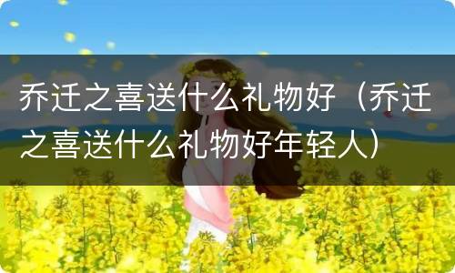 乔迁之喜送什么礼物好（乔迁之喜送什么礼物好年轻人）