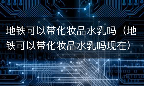地铁可以带化妆品水乳吗（地铁可以带化妆品水乳吗现在）