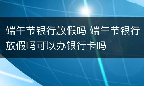 端午节银行放假吗 端午节银行放假吗可以办银行卡吗