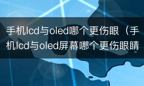 手机lcd与oled哪个更伤眼（手机lcd与oled屏幕哪个更伤眼睛?看完这个就知道了）