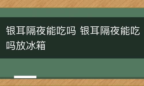 银耳隔夜能吃吗 银耳隔夜能吃吗放冰箱