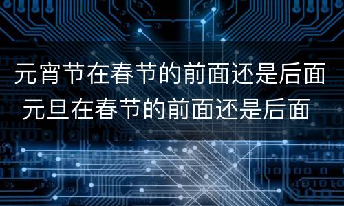 元宵节在春节的前面还是后面 元旦在春节的前面还是后面