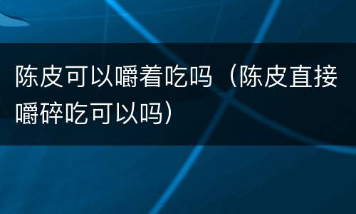 陈皮可以嚼着吃吗（陈皮直接嚼碎吃可以吗）