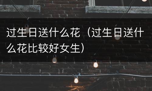 过生日送什么花（过生日送什么花比较好女生）