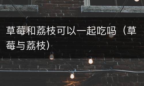 草莓和荔枝可以一起吃吗（草莓与荔枝）