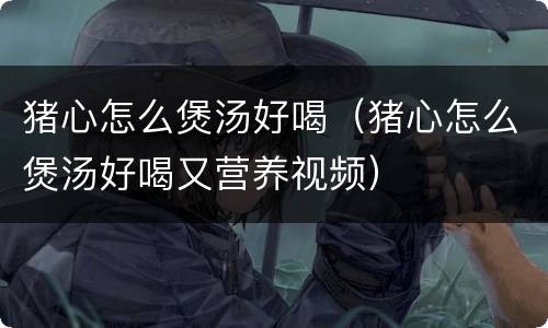 猪心怎么煲汤好喝（猪心怎么煲汤好喝又营养视频）