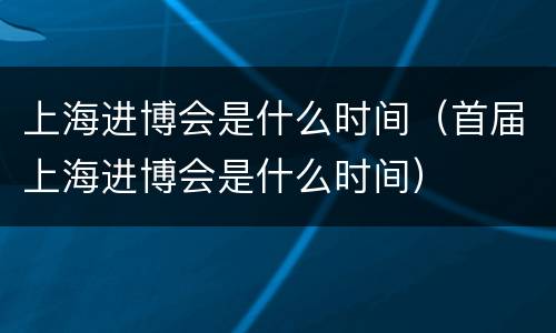 上海进博会是什么时间（首届上海进博会是什么时间）