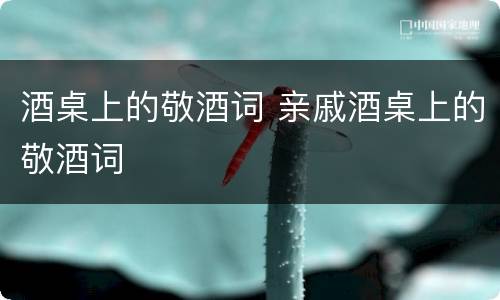 酒桌上的敬酒词 亲戚酒桌上的敬酒词