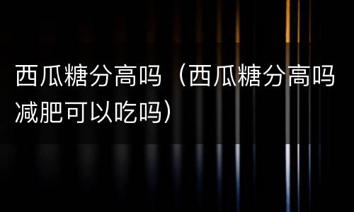 西瓜糖分高吗（西瓜糖分高吗减肥可以吃吗）