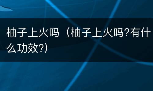 柚子上火吗（柚子上火吗?有什么功效?）