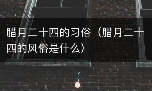 腊月二十四的习俗（腊月二十四的风俗是什么）