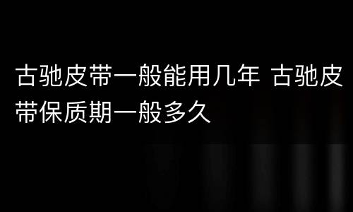 古驰皮带一般能用几年 古驰皮带保质期一般多久