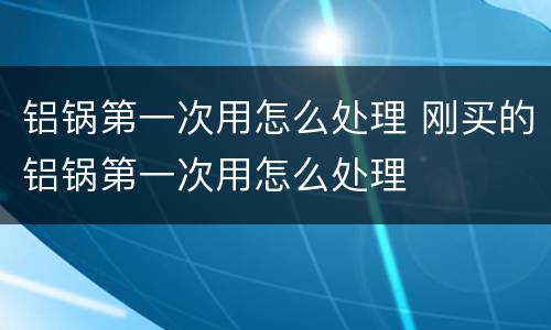 铝锅第一次用怎么处理 刚买的铝锅第一次用怎么处理