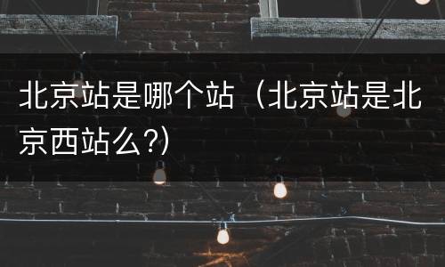 北京站是哪个站（北京站是北京西站么?）