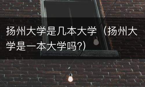 扬州大学是几本大学（扬州大学是一本大学吗?）