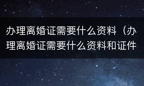 办理离婚证需要什么资料（办理离婚证需要什么资料和证件）