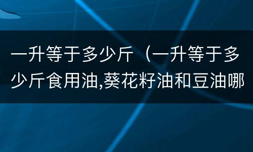 一升等于多少斤（一升等于多少斤食用油,葵花籽油和豆油哪个好吃）