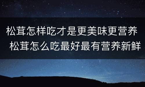 松茸怎样吃才是更美味更营养 松茸怎么吃最好最有营养新鲜