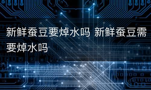 新鲜蚕豆要焯水吗 新鲜蚕豆需要焯水吗