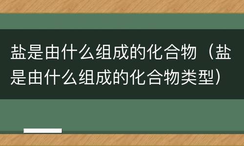 盐是由什么组成的化合物（盐是由什么组成的化合物类型）